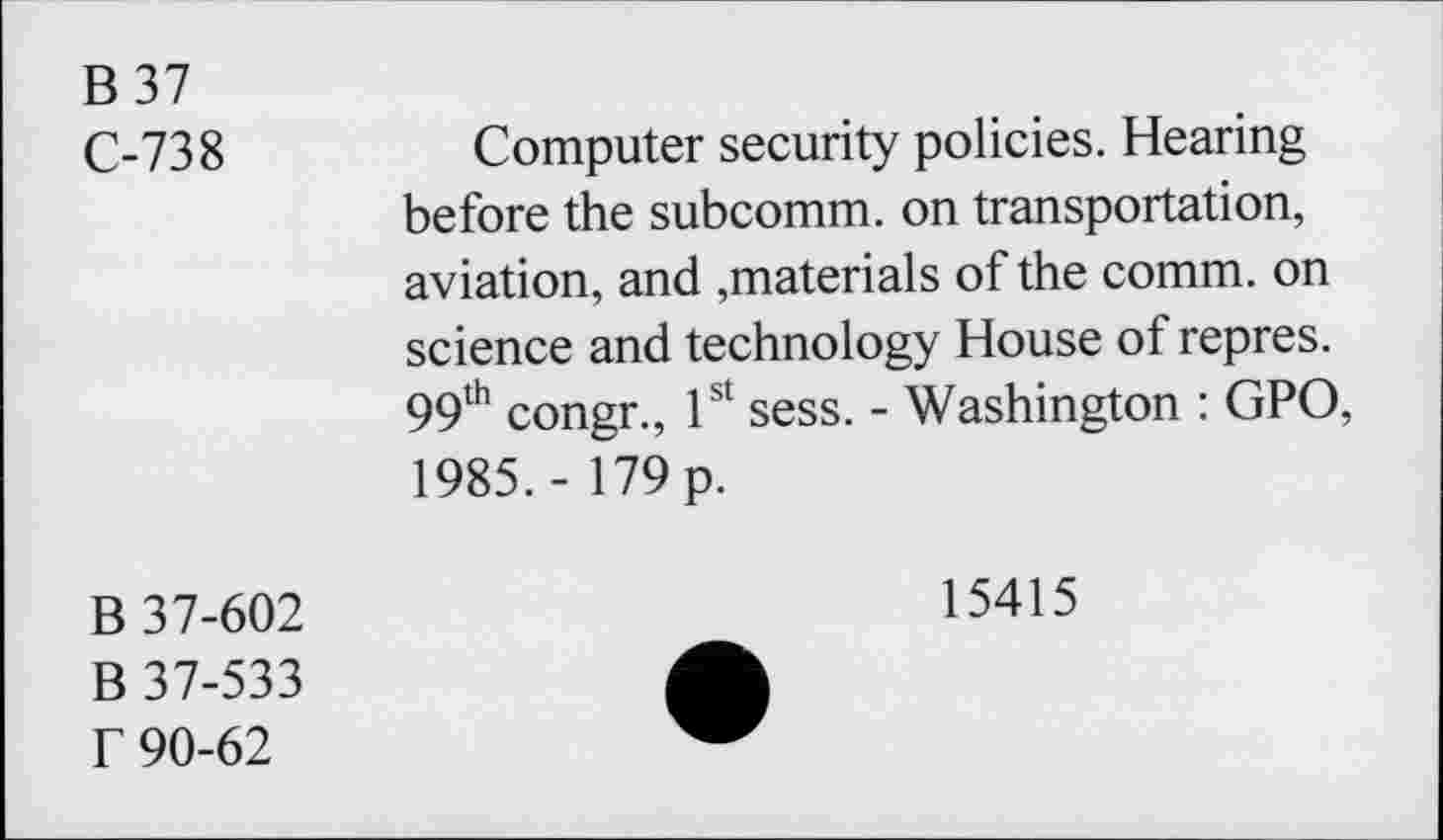 ﻿B37 C-738	Computer security policies. Hearing before the subcomm, on transportation, aviation, and ,materials of the comm, on science and technology House of repres. 99th congr., 1st sess. - Washington : GPO, 1985. - 179 p.
B 37-602 B 37-533 f 90-62	15415 •